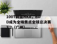 乐鱼-100T翻盘HKA，BDD成为全场焦点全球总决赛3:2（广州）